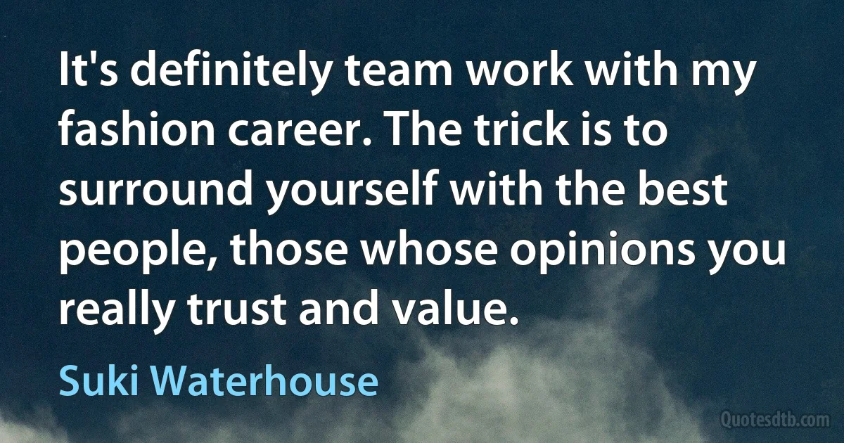 It's definitely team work with my fashion career. The trick is to surround yourself with the best people, those whose opinions you really trust and value. (Suki Waterhouse)
