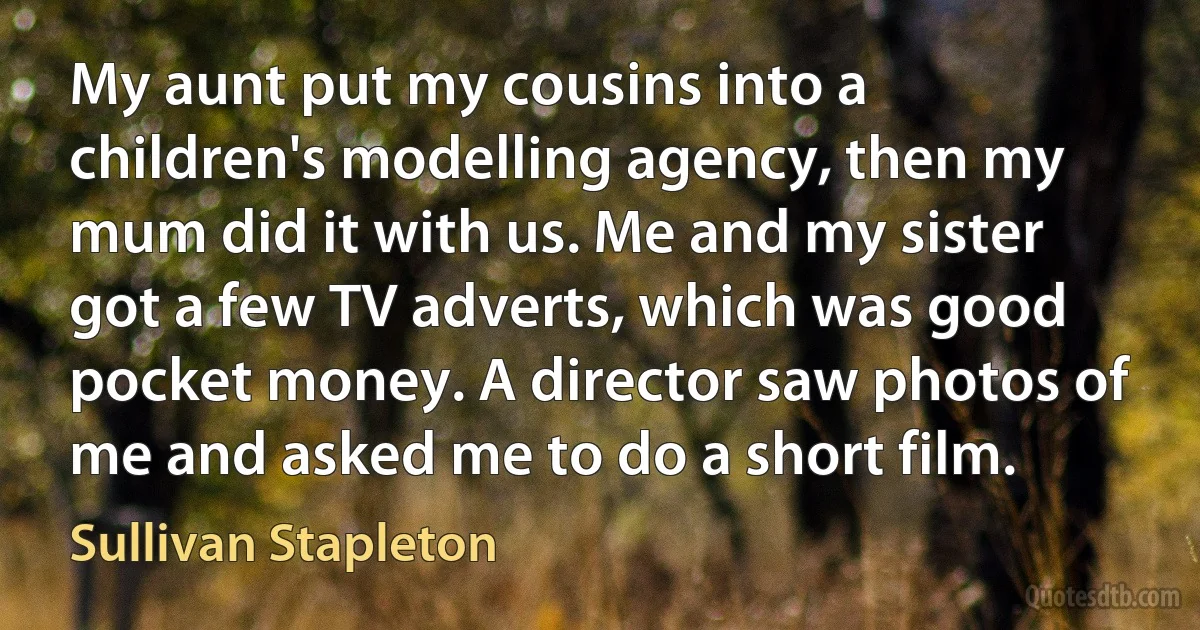 My aunt put my cousins into a children's modelling agency, then my mum did it with us. Me and my sister got a few TV adverts, which was good pocket money. A director saw photos of me and asked me to do a short film. (Sullivan Stapleton)