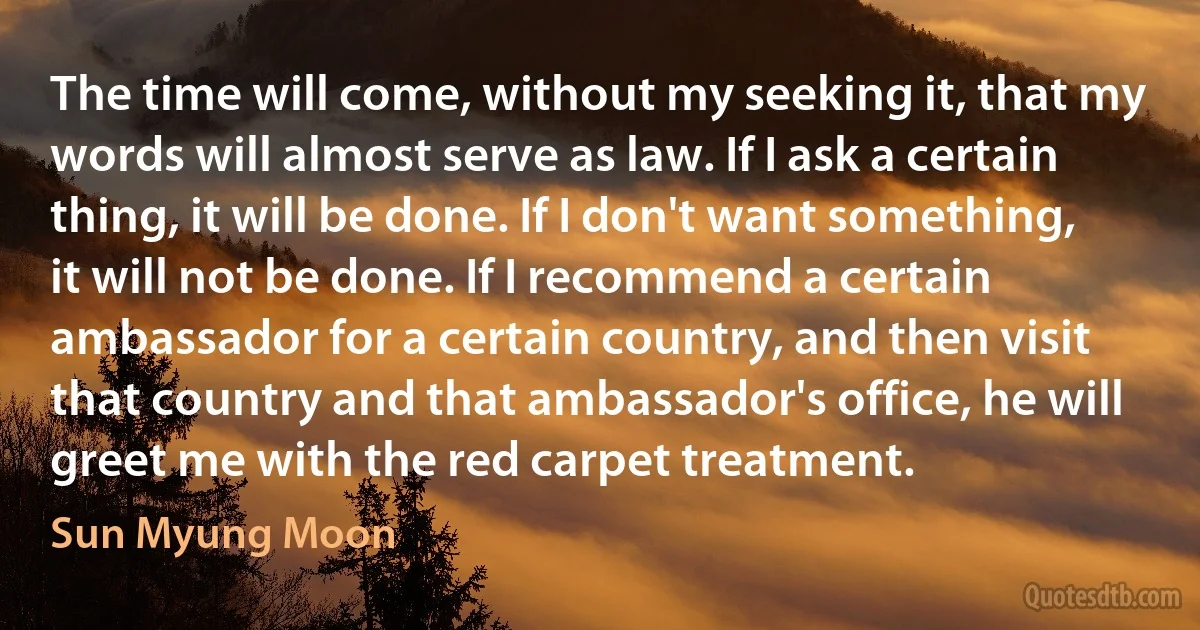 The time will come, without my seeking it, that my words will almost serve as law. If I ask a certain thing, it will be done. If I don't want something, it will not be done. If I recommend a certain ambassador for a certain country, and then visit that country and that ambassador's office, he will greet me with the red carpet treatment. (Sun Myung Moon)