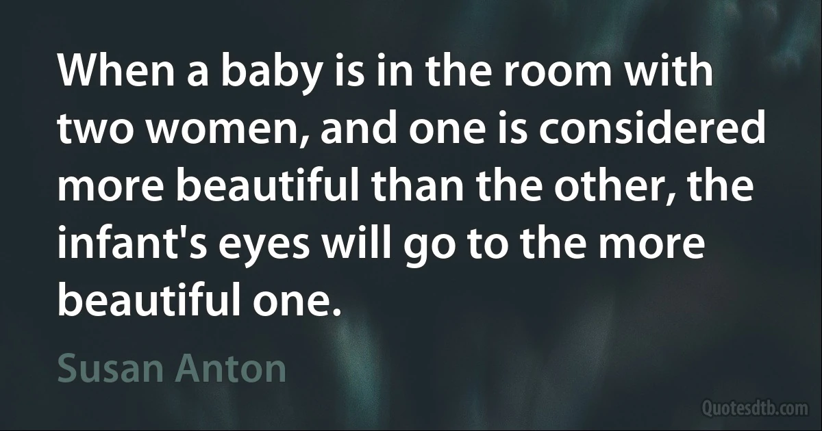 When a baby is in the room with two women, and one is considered more beautiful than the other, the infant's eyes will go to the more beautiful one. (Susan Anton)