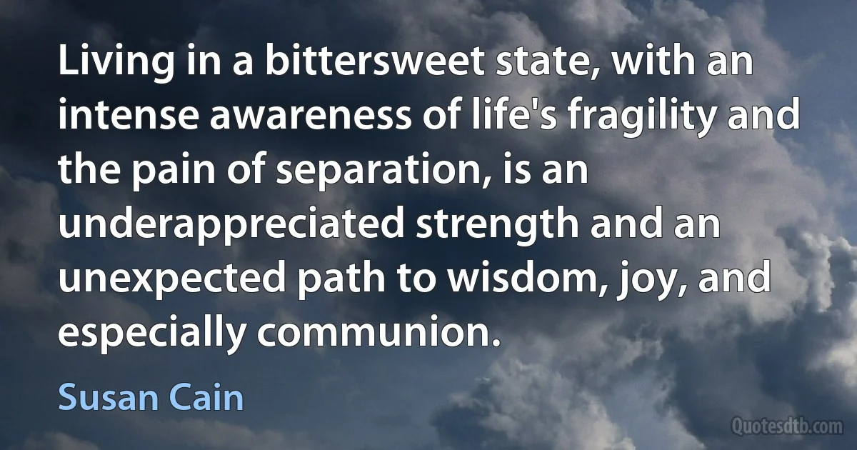 Living in a bittersweet state, with an intense awareness of life's fragility and the pain of separation, is an underappreciated strength and an unexpected path to wisdom, joy, and especially communion. (Susan Cain)