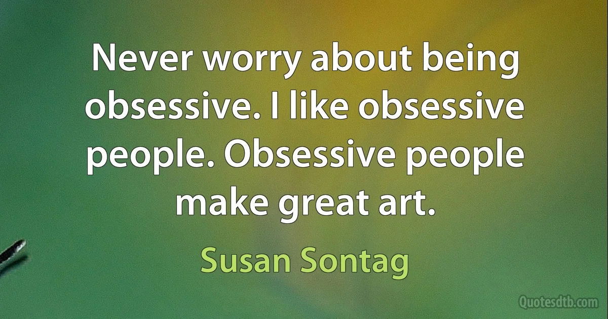 Never worry about being obsessive. I like obsessive people. Obsessive people make great art. (Susan Sontag)