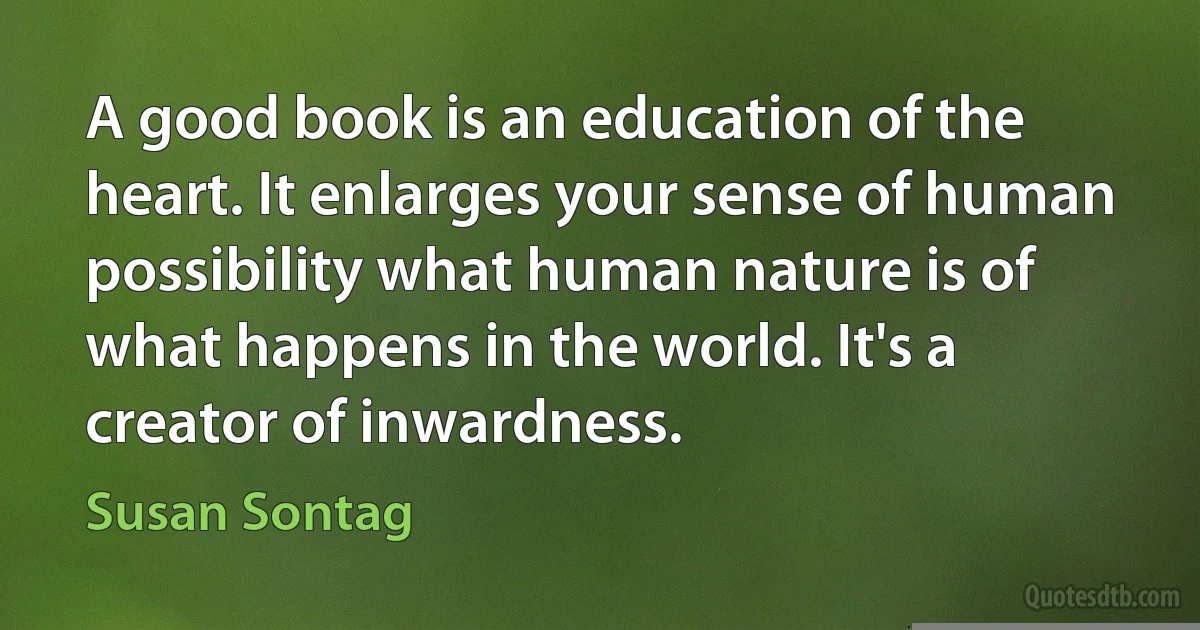 A good book is an education of the heart. It enlarges your sense of human possibility what human nature is of what happens in the world. It's a creator of inwardness. (Susan Sontag)