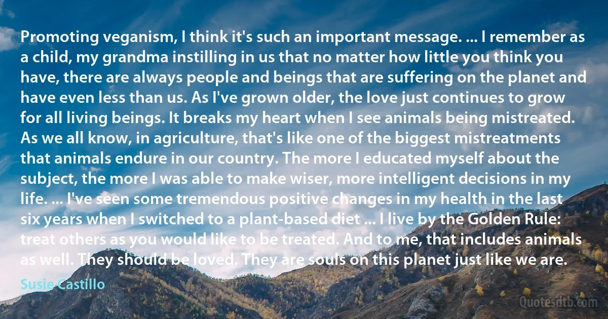 Promoting veganism, I think it's such an important message. ... I remember as a child, my grandma instilling in us that no matter how little you think you have, there are always people and beings that are suffering on the planet and have even less than us. As I've grown older, the love just continues to grow for all living beings. It breaks my heart when I see animals being mistreated. As we all know, in agriculture, that's like one of the biggest mistreatments that animals endure in our country. The more I educated myself about the subject, the more I was able to make wiser, more intelligent decisions in my life. ... I've seen some tremendous positive changes in my health in the last six years when I switched to a plant-based diet ... I live by the Golden Rule: treat others as you would like to be treated. And to me, that includes animals as well. They should be loved. They are souls on this planet just like we are. (Susie Castillo)