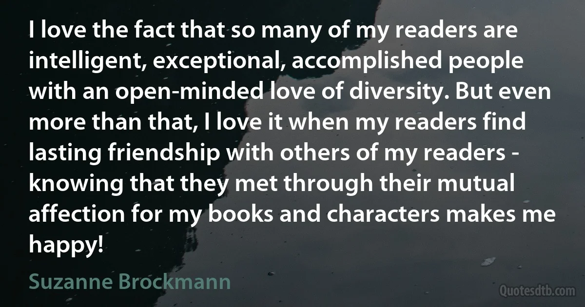 I love the fact that so many of my readers are intelligent, exceptional, accomplished people with an open-minded love of diversity. But even more than that, I love it when my readers find lasting friendship with others of my readers - knowing that they met through their mutual affection for my books and characters makes me happy! (Suzanne Brockmann)