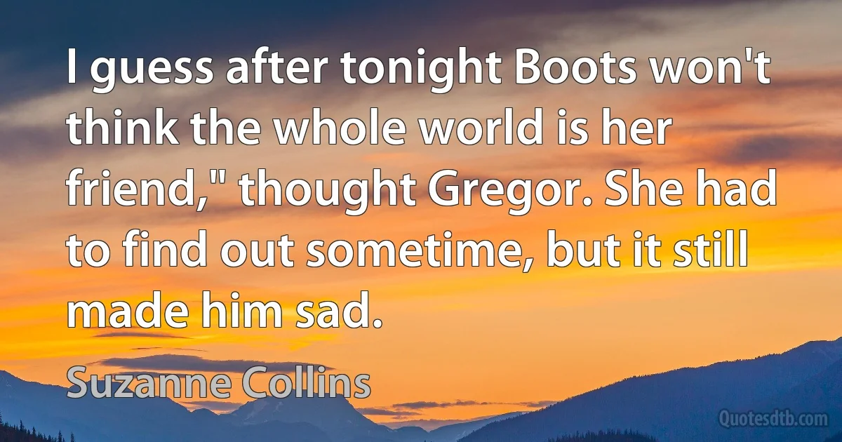 I guess after tonight Boots won't think the whole world is her friend," thought Gregor. She had to find out sometime, but it still made him sad. (Suzanne Collins)