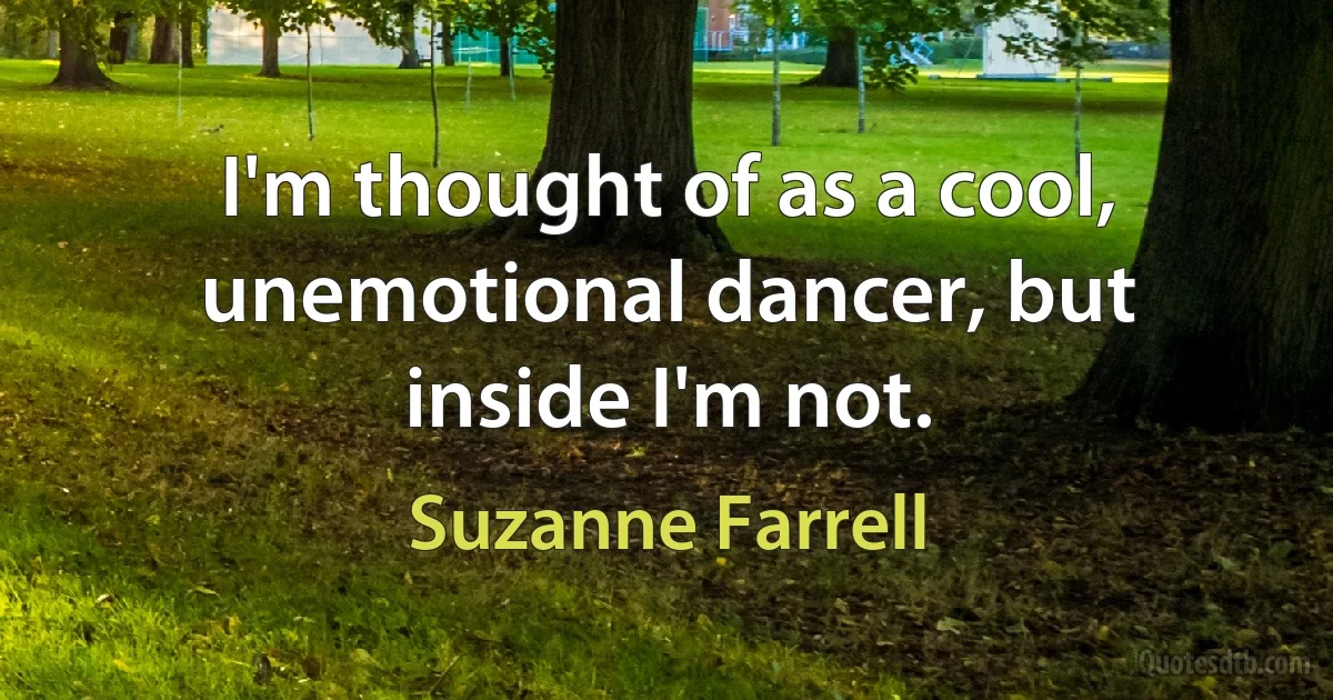 I'm thought of as a cool, unemotional dancer, but inside I'm not. (Suzanne Farrell)