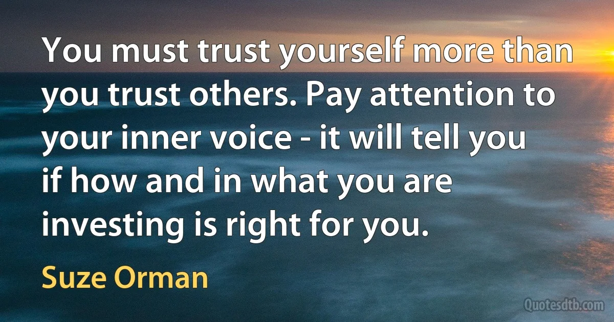 You must trust yourself more than you trust others. Pay attention to your inner voice - it will tell you if how and in what you are investing is right for you. (Suze Orman)