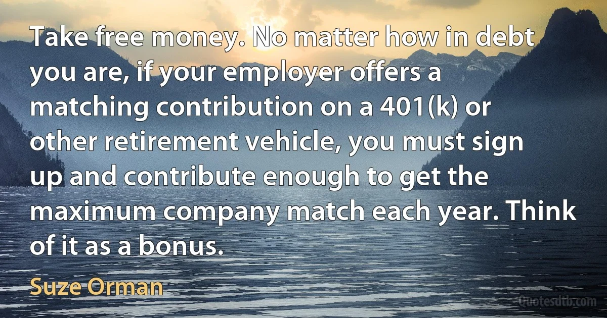 Take free money. No matter how in debt you are, if your employer offers a matching contribution on a 401(k) or other retirement vehicle, you must sign up and contribute enough to get the maximum company match each year. Think of it as a bonus. (Suze Orman)