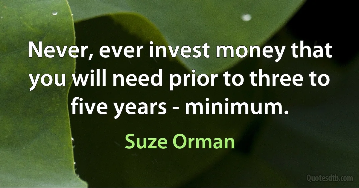 Never, ever invest money that you will need prior to three to five years - minimum. (Suze Orman)