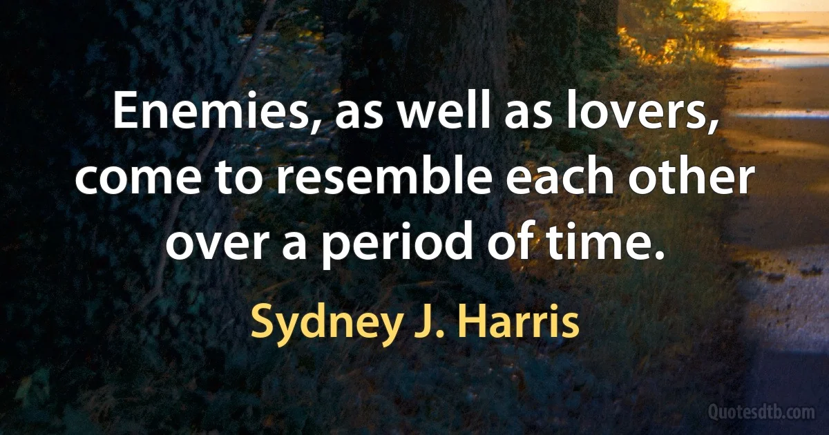 Enemies, as well as lovers, come to resemble each other over a period of time. (Sydney J. Harris)