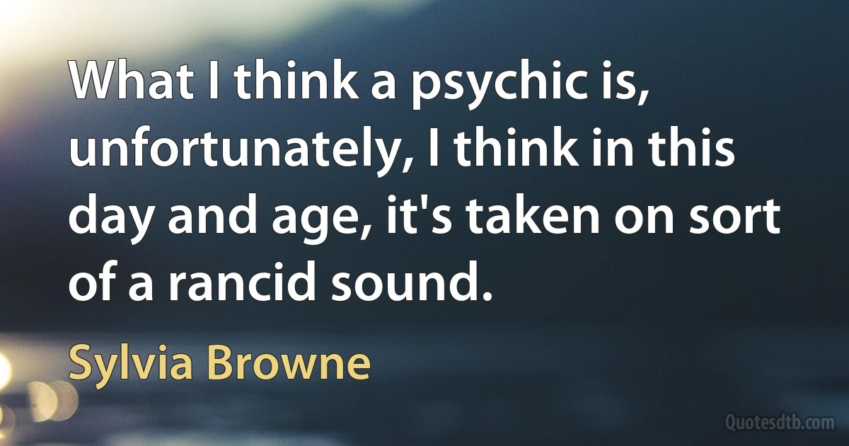 What I think a psychic is, unfortunately, I think in this day and age, it's taken on sort of a rancid sound. (Sylvia Browne)