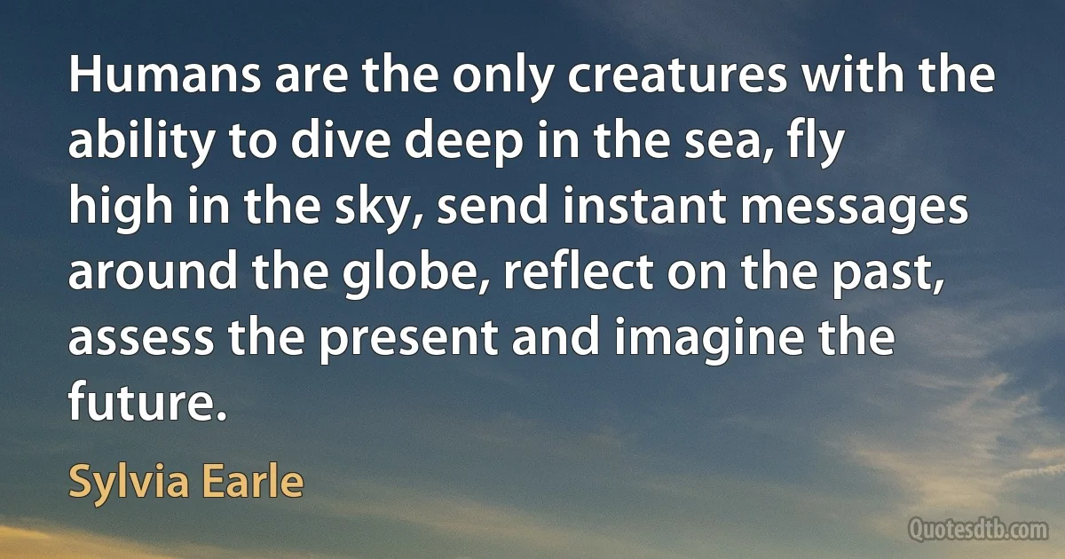 Humans are the only creatures with the ability to dive deep in the sea, fly high in the sky, send instant messages around the globe, reflect on the past, assess the present and imagine the future. (Sylvia Earle)