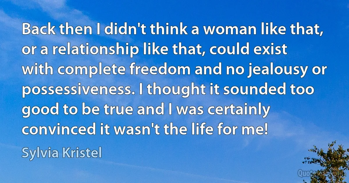 Back then I didn't think a woman like that, or a relationship like that, could exist with complete freedom and no jealousy or possessiveness. I thought it sounded too good to be true and I was certainly convinced it wasn't the life for me! (Sylvia Kristel)