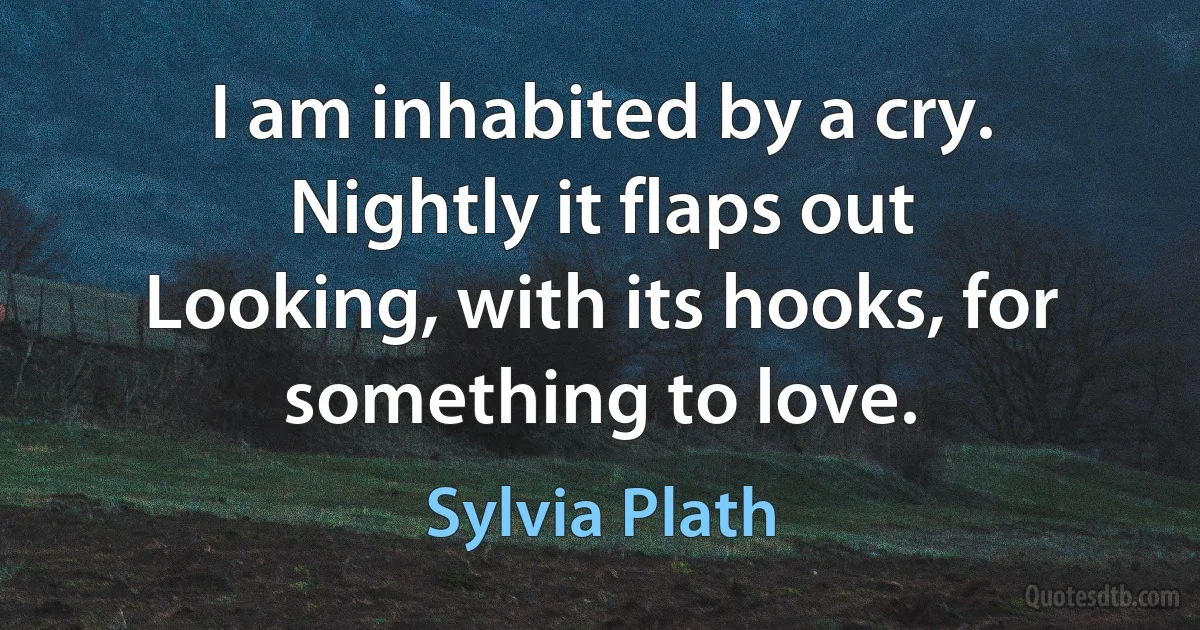 I am inhabited by a cry.
Nightly it flaps out
Looking, with its hooks, for something to love. (Sylvia Plath)