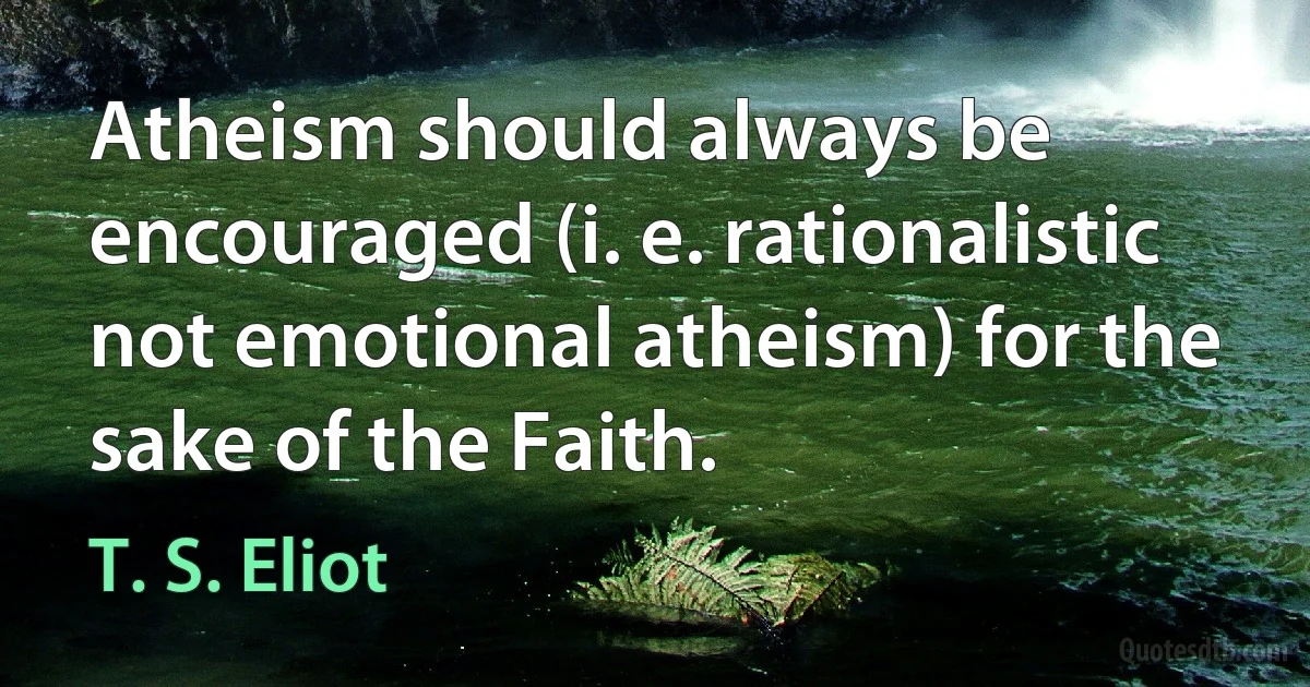 Atheism should always be encouraged (i. e. rationalistic not emotional atheism) for the sake of the Faith. (T. S. Eliot)