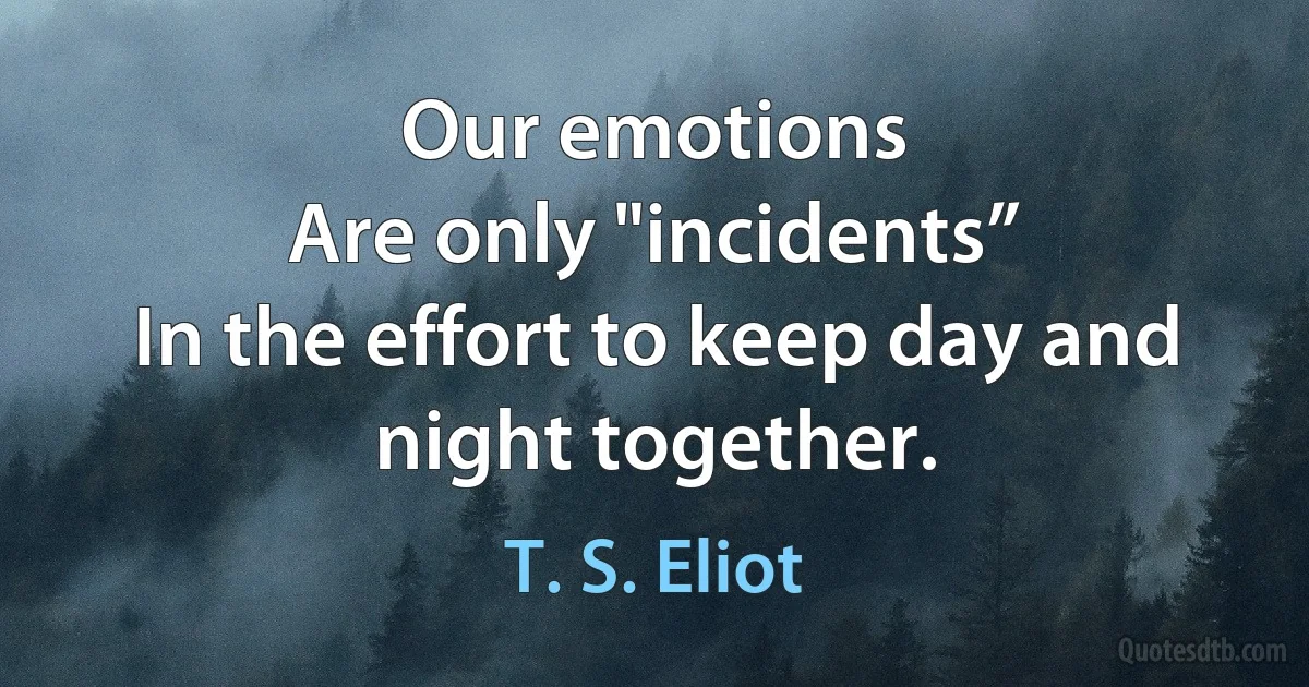 Our emotions
Are only "incidents”
In the effort to keep day and night together. (T. S. Eliot)