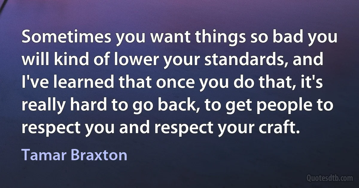 Sometimes you want things so bad you will kind of lower your standards, and I've learned that once you do that, it's really hard to go back, to get people to respect you and respect your craft. (Tamar Braxton)