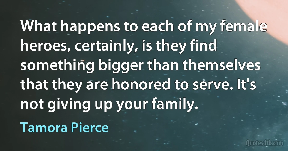 What happens to each of my female heroes, certainly, is they find something bigger than themselves that they are honored to serve. It's not giving up your family. (Tamora Pierce)