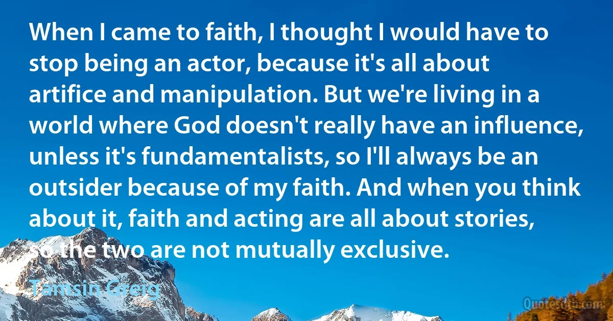 When I came to faith, I thought I would have to stop being an actor, because it's all about artifice and manipulation. But we're living in a world where God doesn't really have an influence, unless it's fundamentalists, so I'll always be an outsider because of my faith. And when you think about it, faith and acting are all about stories, so the two are not mutually exclusive. (Tamsin Greig)