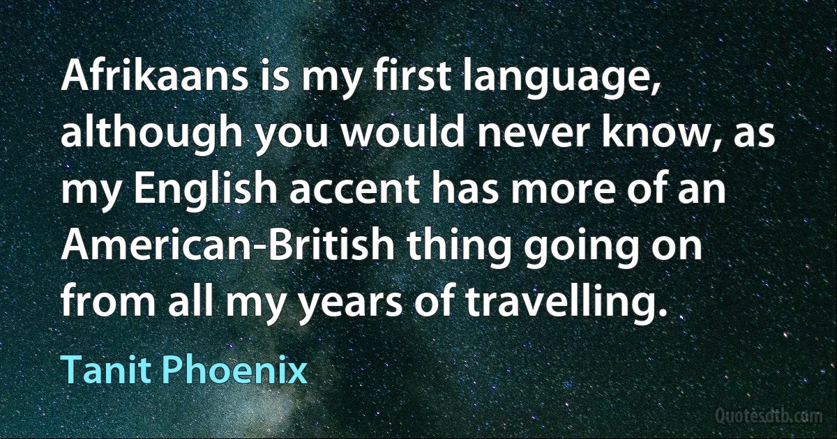 Afrikaans is my first language, although you would never know, as my English accent has more of an American-British thing going on from all my years of travelling. (Tanit Phoenix)