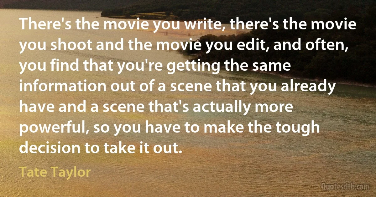 There's the movie you write, there's the movie you shoot and the movie you edit, and often, you find that you're getting the same information out of a scene that you already have and a scene that's actually more powerful, so you have to make the tough decision to take it out. (Tate Taylor)