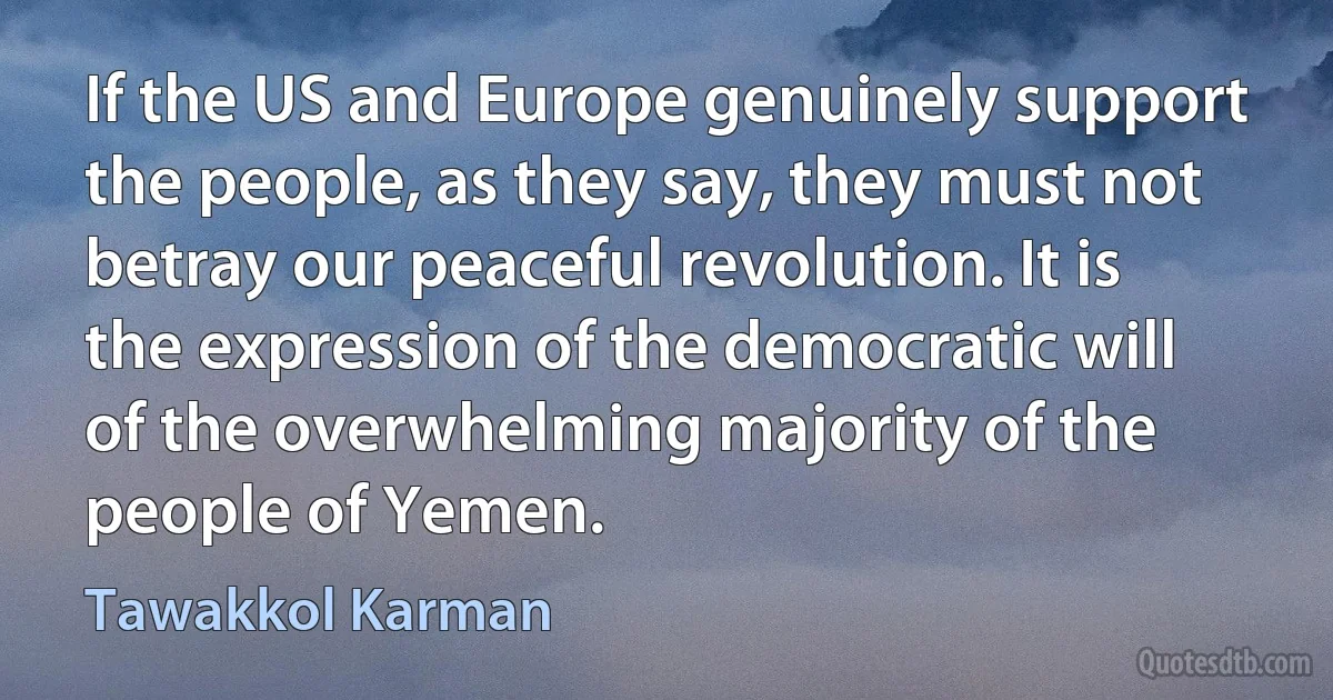 If the US and Europe genuinely support the people, as they say, they must not betray our peaceful revolution. It is the expression of the democratic will of the overwhelming majority of the people of Yemen. (Tawakkol Karman)