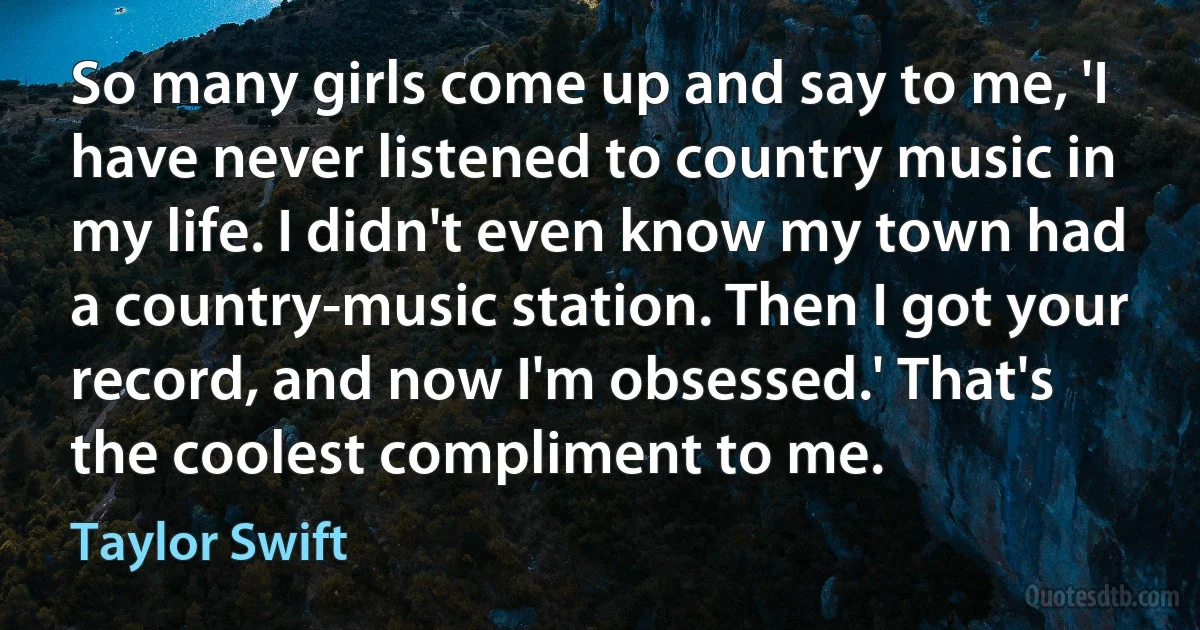 So many girls come up and say to me, 'I have never listened to country music in my life. I didn't even know my town had a country-music station. Then I got your record, and now I'm obsessed.' That's the coolest compliment to me. (Taylor Swift)