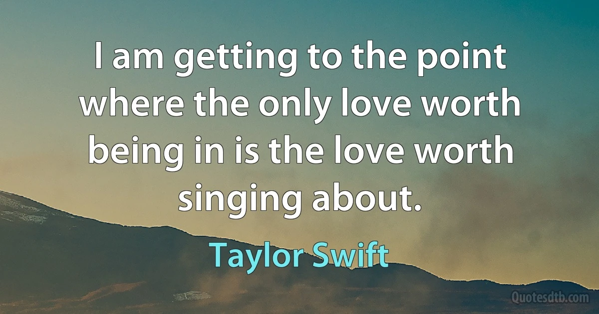 I am getting to the point where the only love worth being in is the love worth singing about. (Taylor Swift)