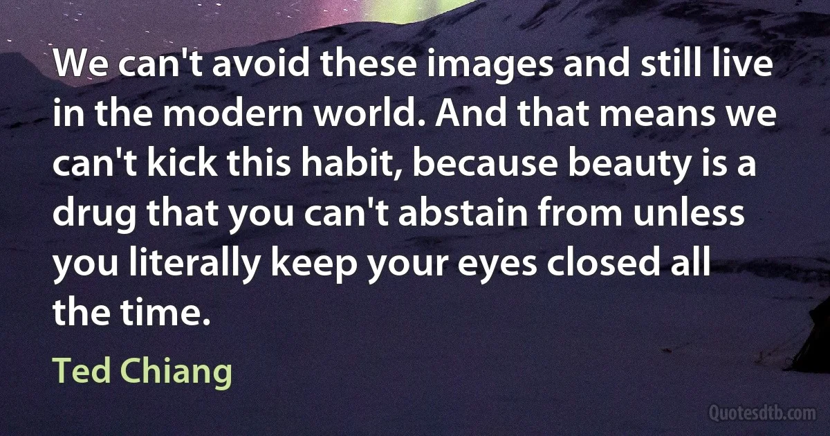 We can't avoid these images and still live in the modern world. And that means we can't kick this habit, because beauty is a drug that you can't abstain from unless you literally keep your eyes closed all the time. (Ted Chiang)