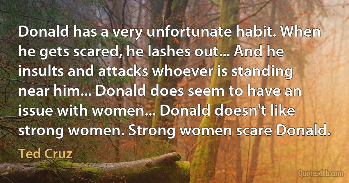 Donald has a very unfortunate habit. When he gets scared, he lashes out... And he insults and attacks whoever is standing near him... Donald does seem to have an issue with women... Donald doesn't like strong women. Strong women scare Donald. (Ted Cruz)