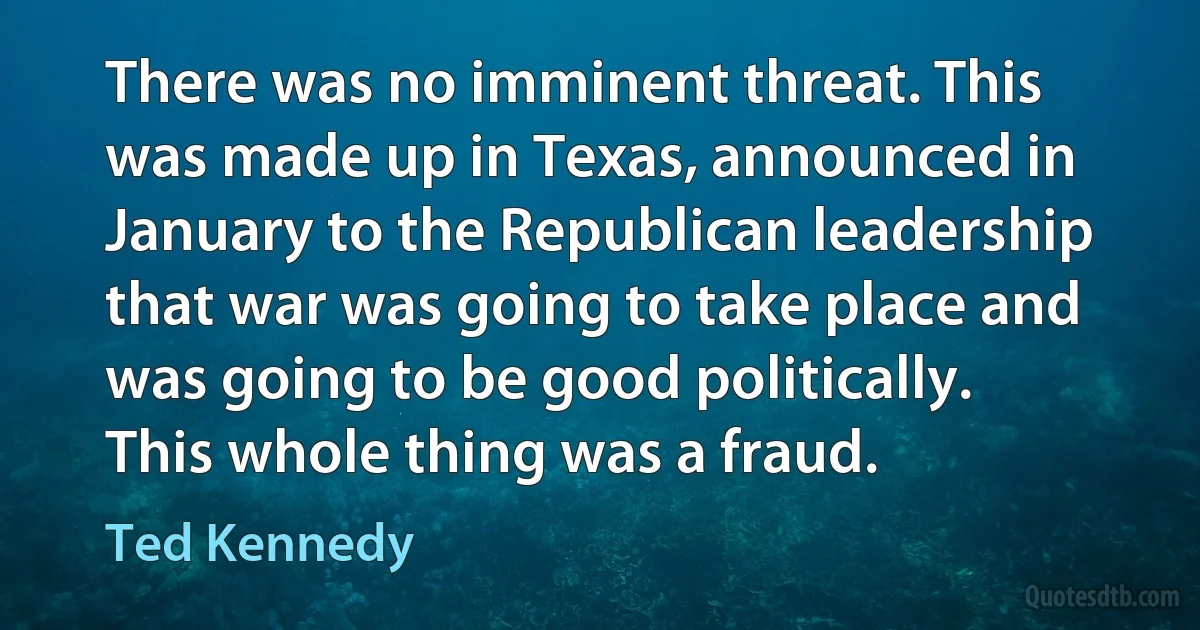 There was no imminent threat. This was made up in Texas, announced in January to the Republican leadership that war was going to take place and was going to be good politically. This whole thing was a fraud. (Ted Kennedy)