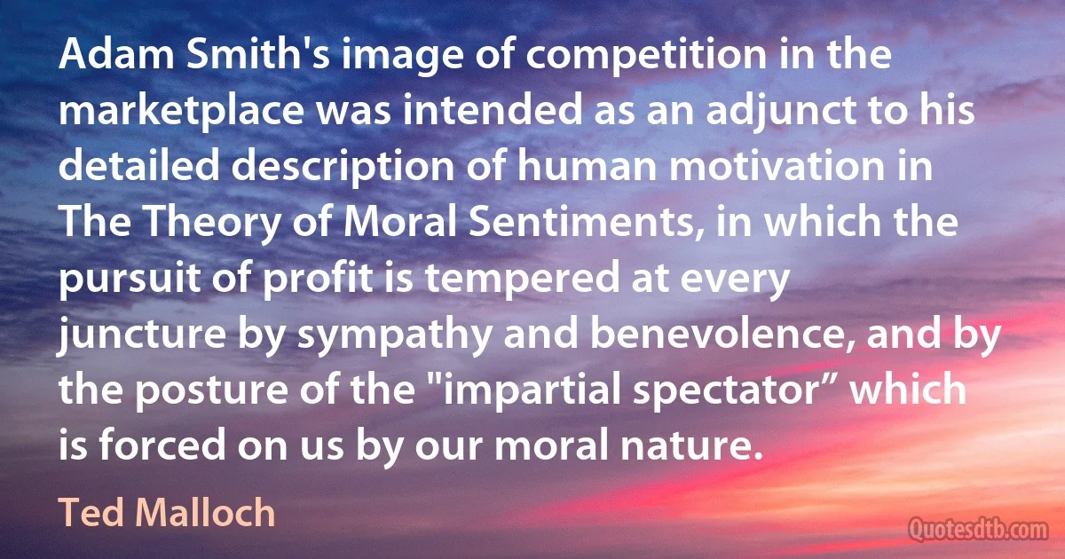 Adam Smith's image of competition in the marketplace was intended as an adjunct to his detailed description of human motivation in The Theory of Moral Sentiments, in which the pursuit of profit is tempered at every juncture by sympathy and benevolence, and by the posture of the "impartial spectator” which is forced on us by our moral nature. (Ted Malloch)