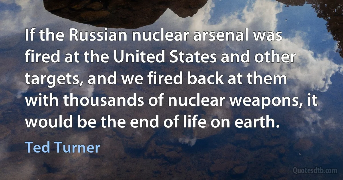 If the Russian nuclear arsenal was fired at the United States and other targets, and we fired back at them with thousands of nuclear weapons, it would be the end of life on earth. (Ted Turner)