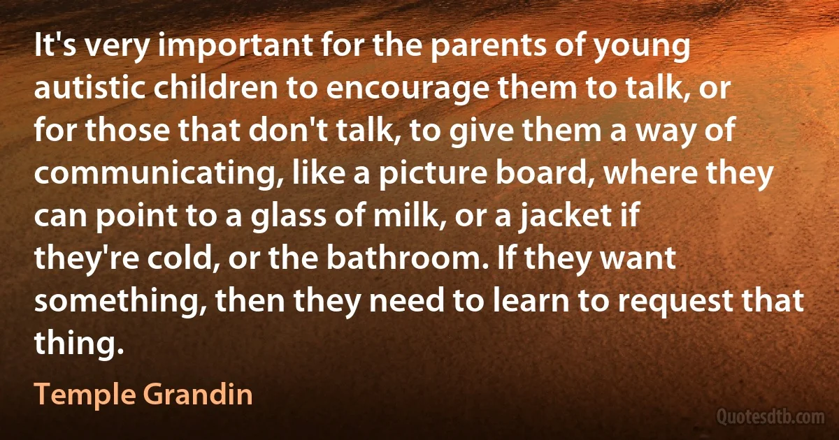 It's very important for the parents of young autistic children to encourage them to talk, or for those that don't talk, to give them a way of communicating, like a picture board, where they can point to a glass of milk, or a jacket if they're cold, or the bathroom. If they want something, then they need to learn to request that thing. (Temple Grandin)