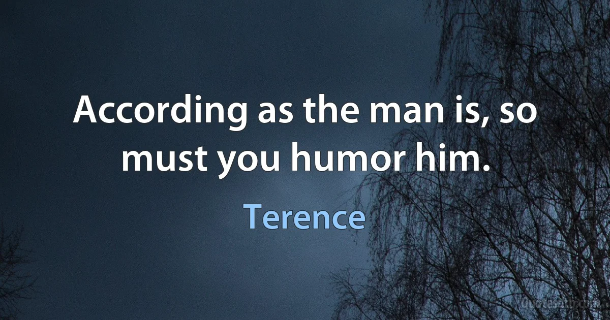 According as the man is, so must you humor him. (Terence)