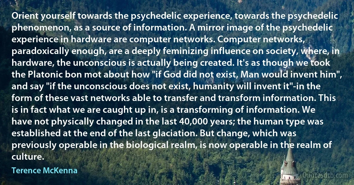 Orient yourself towards the psychedelic experience, towards the psychedelic phenomenon, as a source of information. A mirror image of the psychedelic experience in hardware are computer networks. Computer networks, paradoxically enough, are a deeply feminizing influence on society, where, in hardware, the unconscious is actually being created. It's as though we took the Platonic bon mot about how "if God did not exist, Man would invent him", and say "if the unconscious does not exist, humanity will invent it"-in the form of these vast networks able to transfer and transform information. This is in fact what we are caught up in, is a transforming of information. We have not physically changed in the last 40,000 years; the human type was established at the end of the last glaciation. But change, which was previously operable in the biological realm, is now operable in the realm of culture. (Terence McKenna)