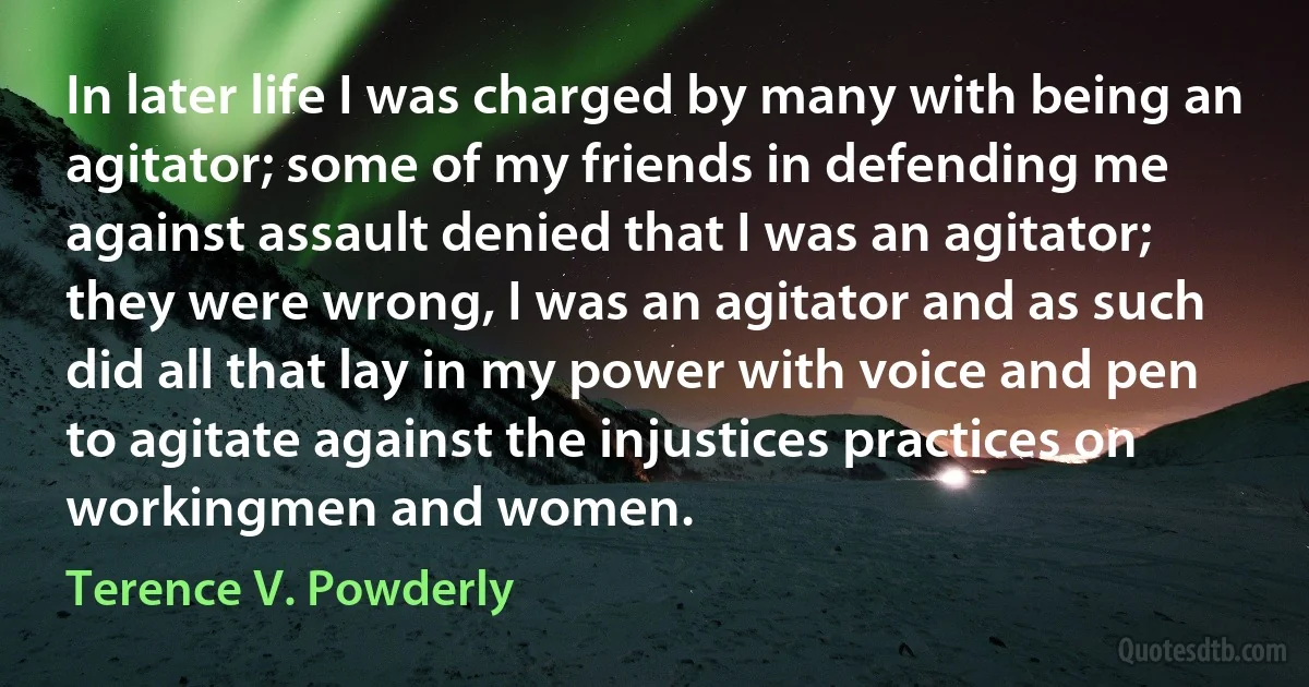 In later life I was charged by many with being an agitator; some of my friends in defending me against assault denied that I was an agitator; they were wrong, I was an agitator and as such did all that lay in my power with voice and pen to agitate against the injustices practices on workingmen and women. (Terence V. Powderly)