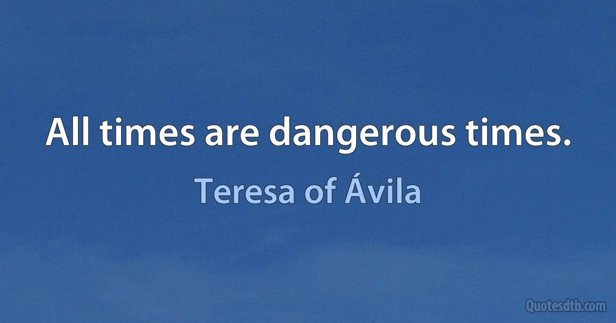 All times are dangerous times. (Teresa of Ávila)