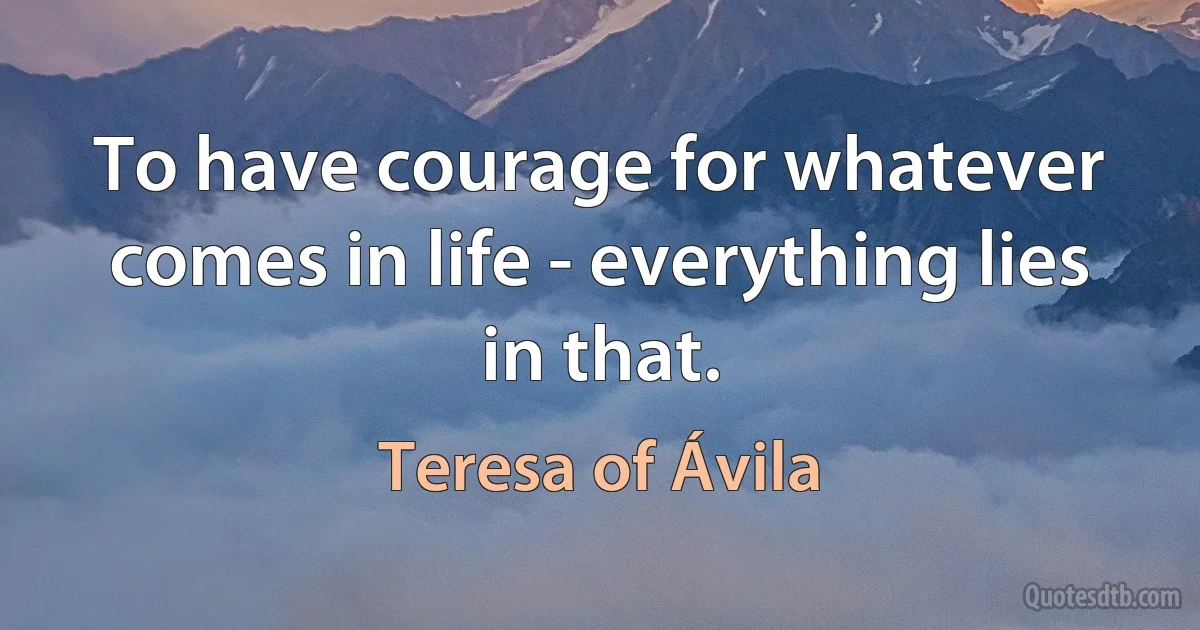 To have courage for whatever comes in life - everything lies in that. (Teresa of Ávila)