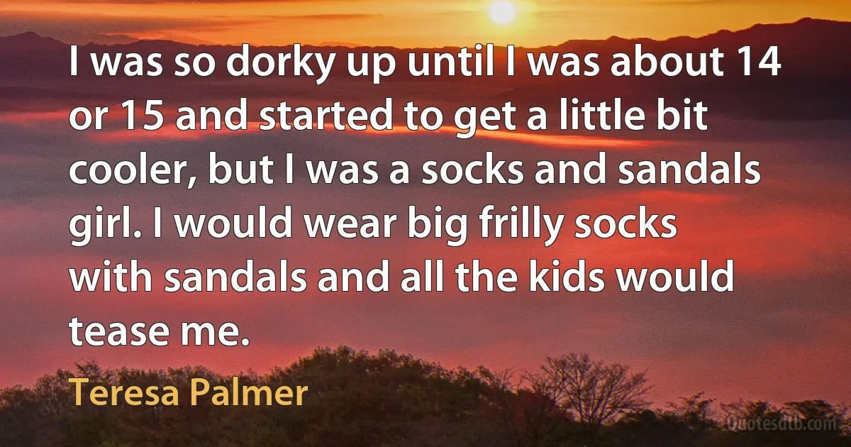 I was so dorky up until I was about 14 or 15 and started to get a little bit cooler, but I was a socks and sandals girl. I would wear big frilly socks with sandals and all the kids would tease me. (Teresa Palmer)