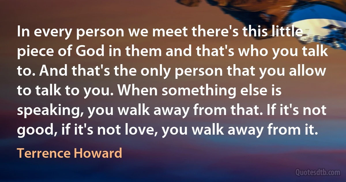 In every person we meet there's this little piece of God in them and that's who you talk to. And that's the only person that you allow to talk to you. When something else is speaking, you walk away from that. If it's not good, if it's not love, you walk away from it. (Terrence Howard)