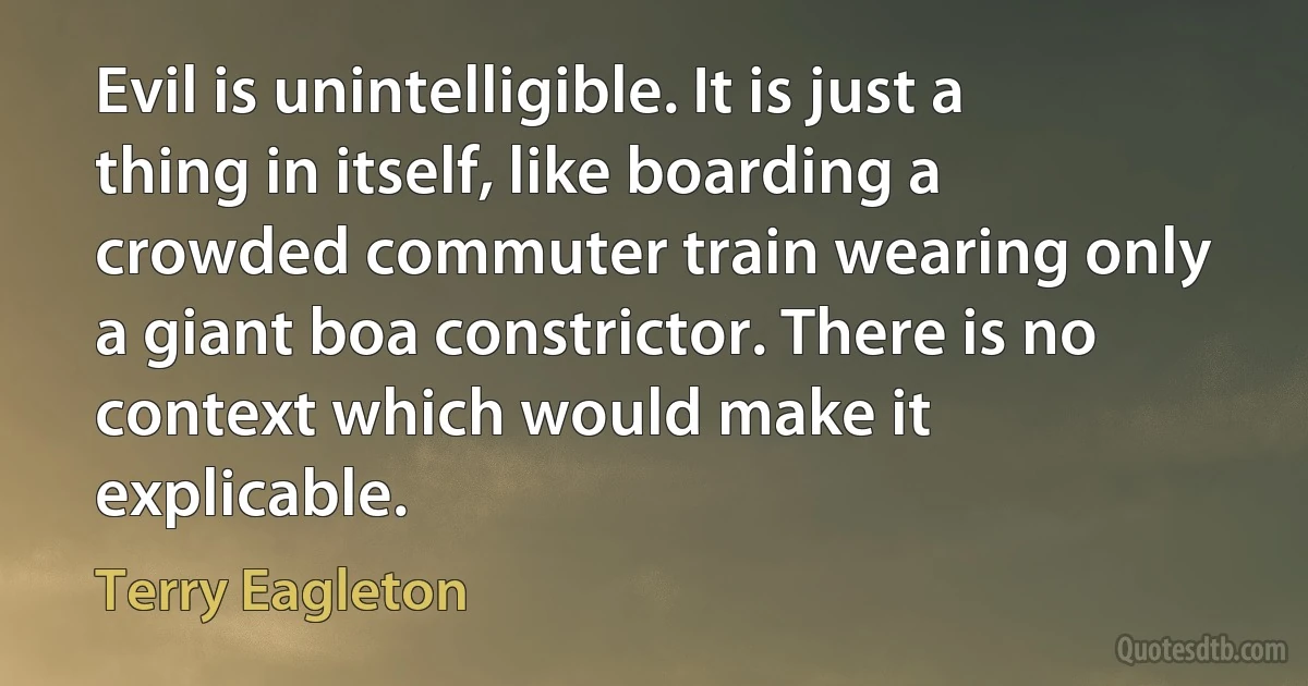 Evil is unintelligible. It is just a thing in itself, like boarding a crowded commuter train wearing only a giant boa constrictor. There is no context which would make it explicable. (Terry Eagleton)