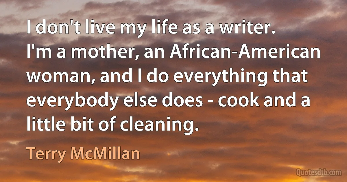 I don't live my life as a writer. I'm a mother, an African-American woman, and I do everything that everybody else does - cook and a little bit of cleaning. (Terry McMillan)