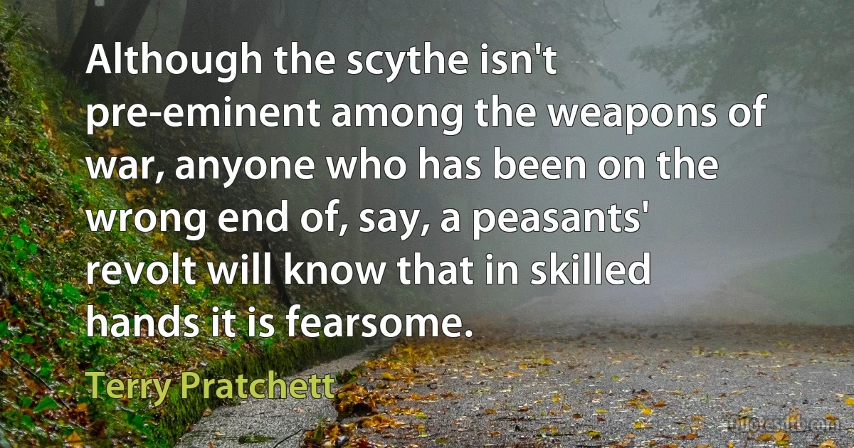 Although the scythe isn't pre-eminent among the weapons of war, anyone who has been on the wrong end of, say, a peasants' revolt will know that in skilled hands it is fearsome. (Terry Pratchett)