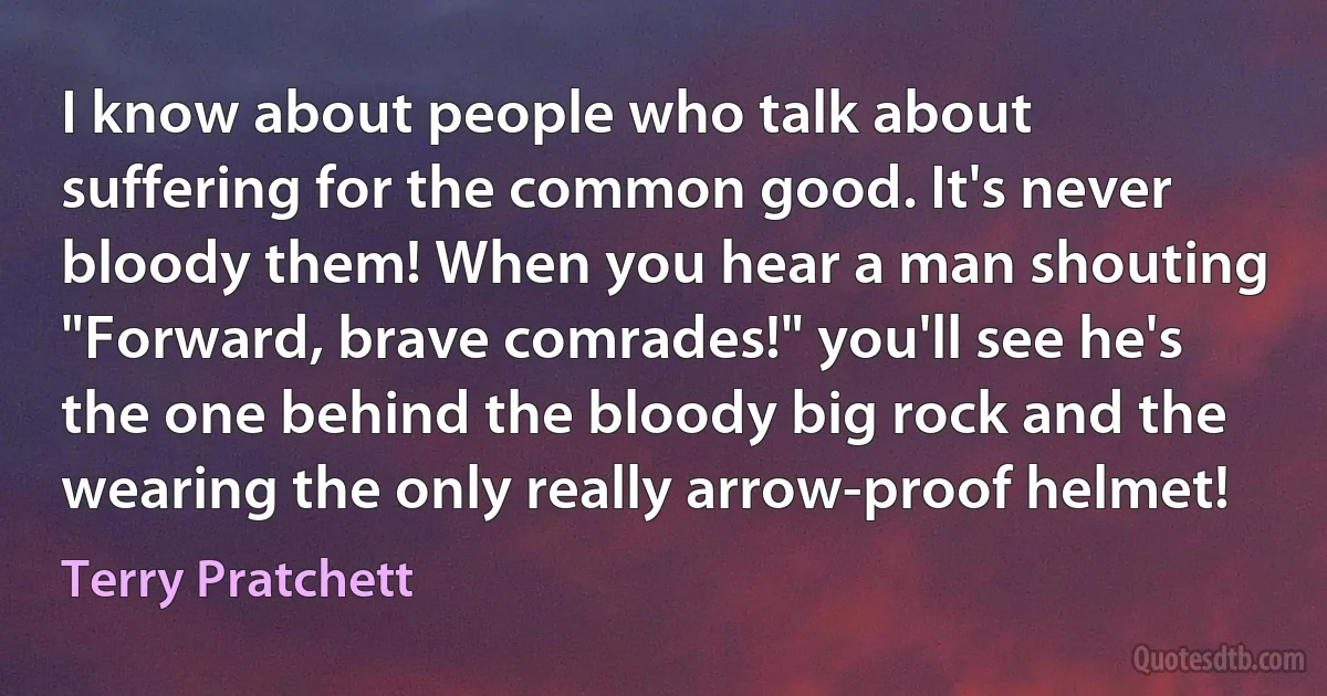 I know about people who talk about suffering for the common good. It's never bloody them! When you hear a man shouting "Forward, brave comrades!" you'll see he's the one behind the bloody big rock and the wearing the only really arrow-proof helmet! (Terry Pratchett)