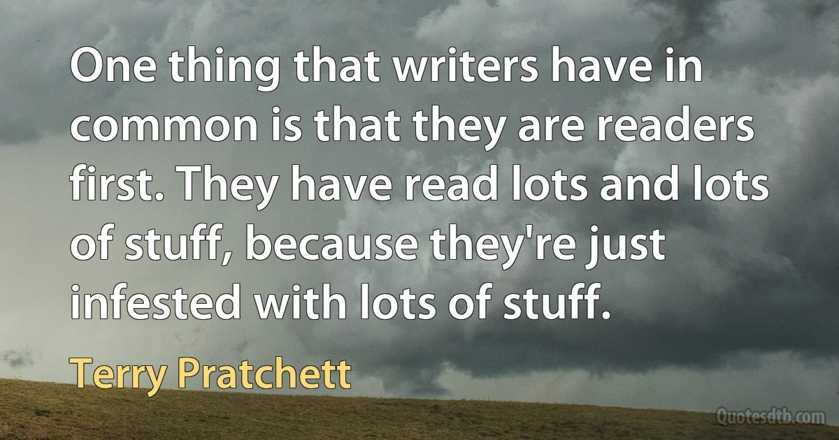 One thing that writers have in common is that they are readers first. They have read lots and lots of stuff, because they're just infested with lots of stuff. (Terry Pratchett)