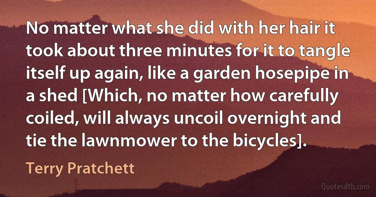 No matter what she did with her hair it took about three minutes for it to tangle itself up again, like a garden hosepipe in a shed [Which, no matter how carefully coiled, will always uncoil overnight and tie the lawnmower to the bicycles]. (Terry Pratchett)