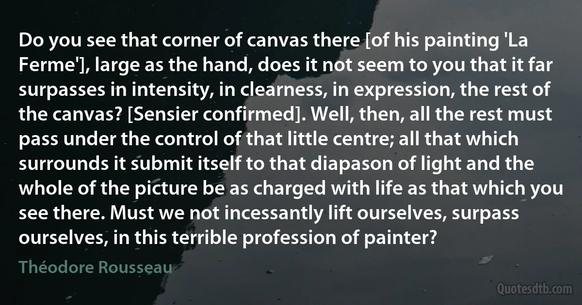 Do you see that corner of canvas there [of his painting 'La Ferme'], large as the hand, does it not seem to you that it far surpasses in intensity, in clearness, in expression, the rest of the canvas? [Sensier confirmed]. Well, then, all the rest must pass under the control of that little centre; all that which surrounds it submit itself to that diapason of light and the whole of the picture be as charged with life as that which you see there. Must we not incessantly lift ourselves, surpass ourselves, in this terrible profession of painter? (Théodore Rousseau)