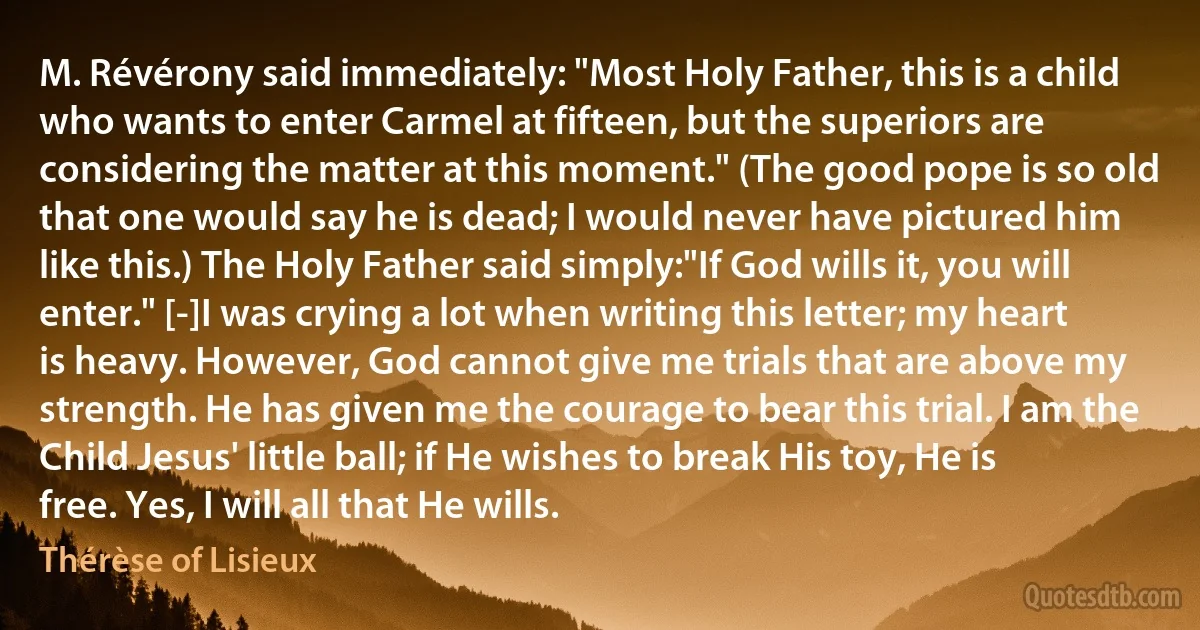 M. Révérony said immediately: "Most Holy Father, this is a child who wants to enter Carmel at fifteen, but the superiors are considering the matter at this moment." (The good pope is so old that one would say he is dead; I would never have pictured him like this.) The Holy Father said simply:"If God wills it, you will enter." [-]I was crying a lot when writing this letter; my heart is heavy. However, God cannot give me trials that are above my strength. He has given me the courage to bear this trial. I am the Child Jesus' little ball; if He wishes to break His toy, He is free. Yes, I will all that He wills. (Thérèse of Lisieux)